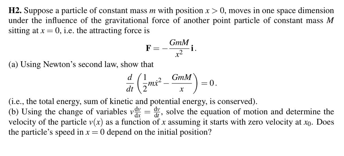 H2. Suppose a particle of constant mass m with position x > 0, moves in one space dimension
under the influence of the gravitational force of another point particle of constant mass M
sitting at x = 0, i.e. the attracting force is
F
=
(a) Using Newton's second law, show that
GmM
x²
i.
1
dr (2m²2² _ GimM)
dt
= 0.
(i.e., the total energy, sum of kinetic and potential energy, is conserved).
dx dt
(b) Using the change of variables vdy = r, solve the equation of motion and determine the
velocity of the particle v(x) as a function of x assuming it starts with zero velocity at xo. Does
the particle's speed in x = 0 depend on the initial position?