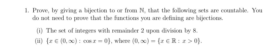1. Prove, by giving a bijection to or from N, that the following sets are countable. You
do not need to prove that the functions you are defining are bijections.
(i) The set of integers with remainder 2 upon division by 8.
(ii) {x € (0, ∞): cos x = 0}, where (0, ∞) = {x € R: x>0}.