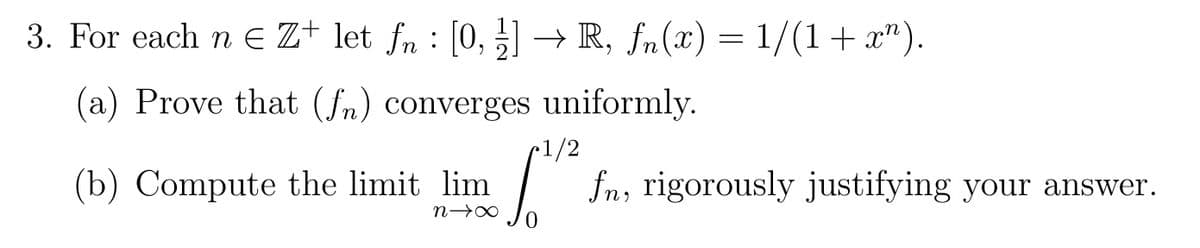 3. For each n€ Z+ let fn : [0, 1] → R, fn(x) = 1/(1+x").
(a) Prove that (fn) converges uniformly.
1/2
(b) Compute the limit lim
n→X
S"
fn, rigorously justifying your answer.