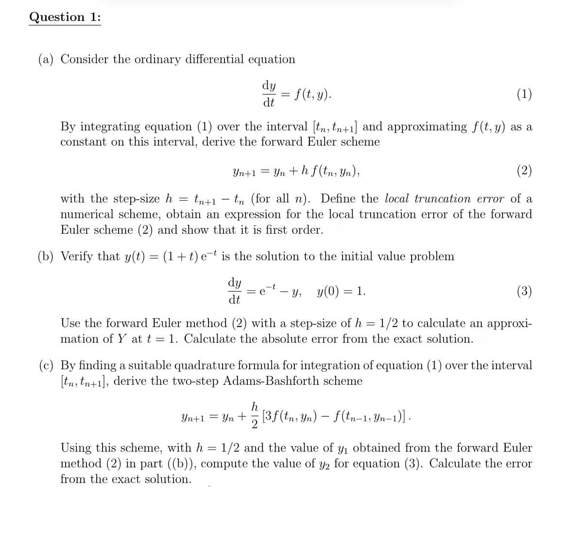 Question 1:
(a) Consider the ordinary differential equation
dy
= f (t, y).
dt
(1)
By integrating equation (1) over the interval [tn, tn+1] and approximating f(t, y) as a
constant on this interval, derive the forward Euler scheme
with the step-size h
=
Yn+1 = yn+hf (tn, Yn),
tn+1 — tn (for all n). Define the local truncation error of a
numerical scheme, obtain an expression for the local truncation error of the forward
Euler scheme (2) and show that it is first order.
(b) Verify that y(t) = (1+t) et is the solution to the initial value problem
dy
dt
- y, y(0) 1.
Use the forward Euler method (2) with a step-size of h = 1/2 to calculate an approxi-
mation of Y at t = 1. Calculate the absolute error from the exact solution.
(c) By finding a suitable quadrature formula for integration of equation (1) over the interval
[tn, tn+1], derive the two-step Adams-Bashforth scheme
Yn+1=
Using this scheme, with h
=
Yn + [3f (tn, Yn) — f (tn−1, Yn−1)].
-
1/2 and the value of y₁ obtained from the forward Euler
method (2) in part ((b)), compute the value of y2 for equation (3). Calculate the error
from the exact solution.