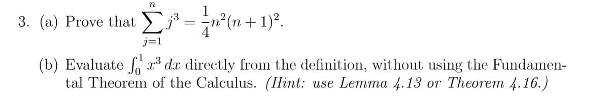 n
3. (a) Prove that Σ³ = = n²(n+1) ².
j=1
(b) Evaluate fr³ dx directly from the definition, without using the Fundamen-
tal Theorem of the Calculus. (Hint: use Lemma 4.13 or Theorem 4.16.)