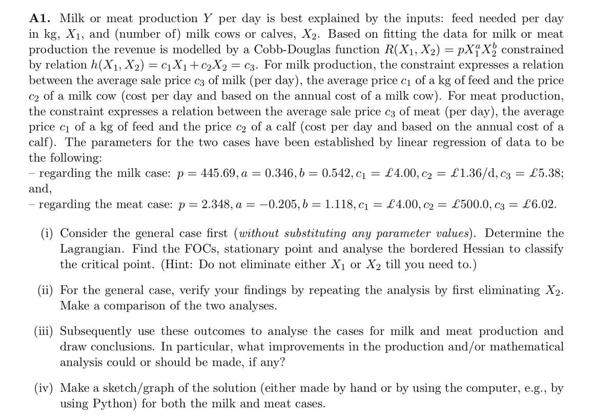A1. Milk or meat production Y per day is best explained by the inputs: feed needed per day
in kg, X₁, and (number of) milk cows or calves, X₂. Based on fitting the data for milk or meat
production the revenue is modelled by a Cobb-Douglas function R(X₁, X2) = pX₁X₂ constrained
by relation h(X1₁, X₂) = C1₁X₁ + C₂X2 C3. For milk production, the constraint expresses a relation
between the average sale price c3 of milk (per day), the average price c₁ of a kg of feed and the price
c2 of a milk cow (cost per day and based on the annual cost of a milk cow). For meat production,
the constraint expresses a relation between the average sale price c3 of meat (per day), the average
price c₁ of a kg of feed and the price c2 of a calf (cost per day and based on the annual cost of a
calf). The parameters for the two cases have been established by linear regression of data to be
the following:
=
£1.36/d, c3 = £5.38;
regarding the milk case: p = 445.69, a = 0.346, b = 0.542, C₁
and,
£500.0, C3
regarding the meat case: p= 2.348, a = -0.205, b = 1.118, c₁
=
=
£4.00, C₂
£4.00, C₂
=
=
= £6.02.
(i) Consider the general case first (without substituting any parameter values). Determine the
Lagrangian. Find the FOCs, stationary point and analyse the bordered Hessian to classify
the critical point. (Hint: Do not eliminate either X₁ or X₂ till you need to.)
(ii) For the general case, verify your findings by repeating the analysis by first eliminating X₂.
Make a comparison of the two analyses.
(iii) Subsequently use these outcomes to analyse the cases for milk and meat production and
draw conclusions. In particular, what improvements in the production and/or mathematical
analysis could or should be made, if any?
(iv) Make a sketch/graph of the solution (either made by hand or by using the computer, e.g., by
using Python) for both the milk and meat cases.