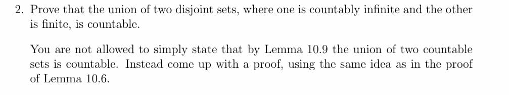 2. Prove that the union of two disjoint sets, where one is countably infinite and the other
is finite, is countable.
You are not allowed to simply state that by Lemma 10.9 the union of two countable
sets is countable. Instead come up with a proof, using the same idea as in the proof
of Lemma 10.6.