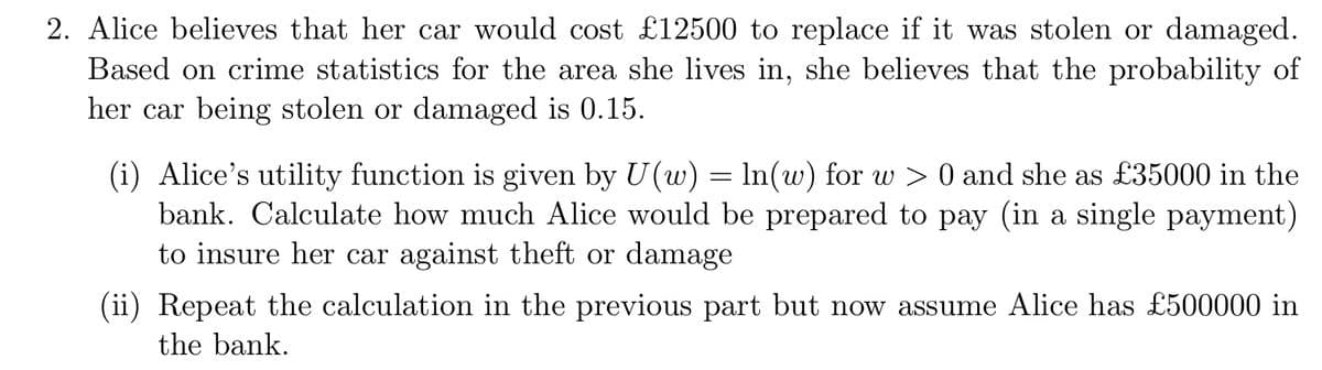 2. Alice believes that her car would cost £12500 to replace if it was stolen or damaged.
Based on crime statistics for the area she lives in, she believes that the probability of
her car being stolen or damaged is 0.15.
(i) Alice's utility function is given by U(w) = ln(w) for w > 0 and she as £35000 in the
bank. Calculate how much Alice would be prepared to pay (in a single payment)
to insure her car against theft or damage
(ii) Repeat the calculation in the previous part but now assume Alice has £500000 in
the bank.