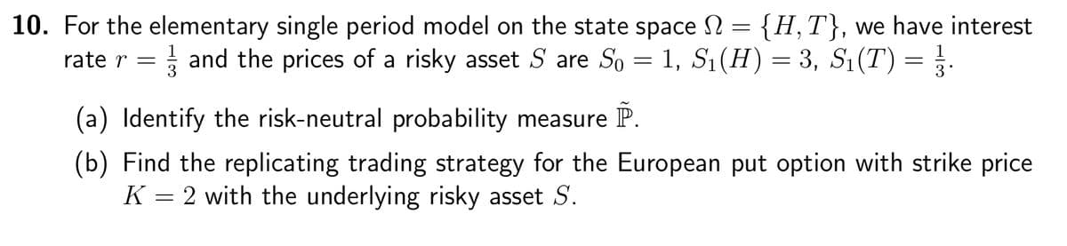10. For the elementary single period model on the state space = {H,T}, we have interest
rate r = 13 and the prices of a risky asset S are S₁ = 1, S₁(H) = 3, S₁(T)
(a) Identify the risk-neutral probability measure
P
=
(b) Find the replicating trading strategy for the European put option with strike price
K2 with the underlying risky asset S.