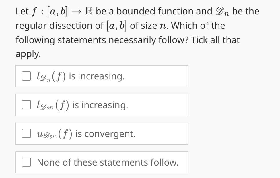 Let f: [a, b] → R be a bounded function and Dn be the
regular dissection of [a, b] of size n. Which of the
following statements necessarily follow? Tick all that
apply.
Olg, (f) is increasing.
1 (f) is increasing.
un (f) is convergent.
None of these statements follow.