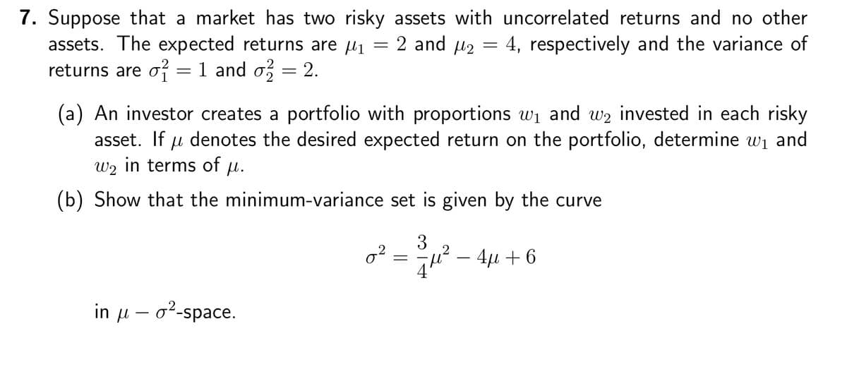 7. Suppose that a market has two risky assets with uncorrelated returns and no other
assets. The expected returns are μ₁ = 2 and μ₂ = 4, respectively and the variance of
returns are o = 1 and σ² = 2.
2
(a) An investor creates a portfolio with proportions w₁ and w₂ invested in each risky
asset. If denotes the desired expected return on the portfolio, determine w₁ and
W2 in terms of μ.
(b) Show that the minimum-variance set is given by the curve
in u o-space.
02
=
3
4μ² - 4μ + 6