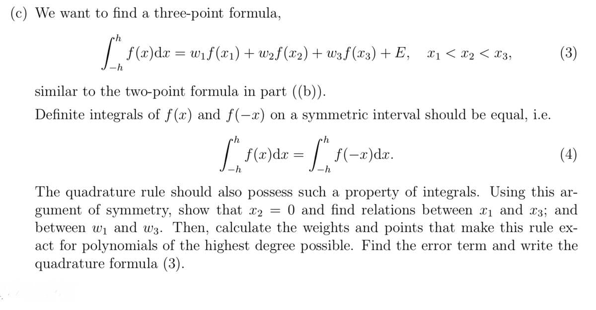 (c) We want to find a three-point formula,
[*^* ƒ (x)dx = w₁ f(x1) + w2f (x2) + wzf(xx) + E,
-h
similar to the two-point formula in part ((b)).
X1 < x2 < X3,
(3)
Definite integrals of f(x) and f(x) on a symmetric interval should be equal, i.e.
L
f(x)dx =
L
f(x)dx.
-h
(4)
The quadrature rule should also possess such a property of integrals. Using this ar-
gument of symmetry, show that x2 = 0 and find relations between x₁ and x3; and
between w₁ and w3. Then, calculate the weights and points that make this rule ex-
act for polynomials of the highest degree possible. Find the error term and write the
quadrature formula (3).