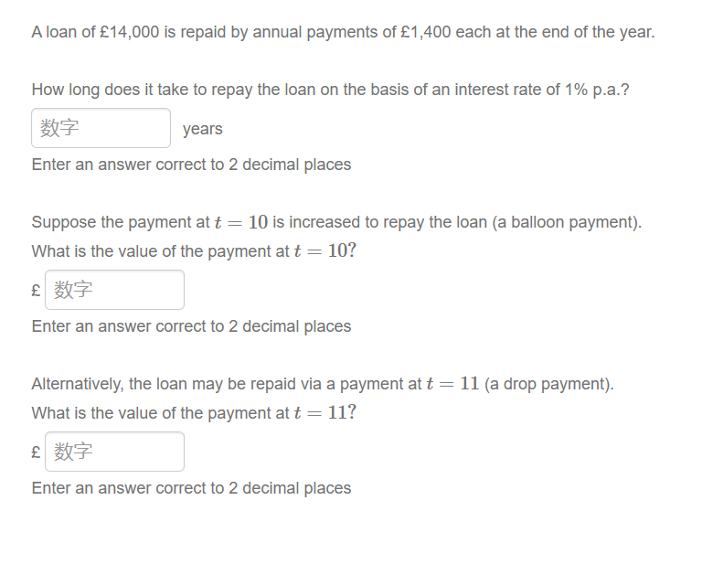 A loan of £14,000 is repaid by annual payments of £1,400 each at the end of the year.
How long does it take to repay the loan on the basis of an interest rate of 1% p.a.?
数字
years
Enter an answer correct to 2 decimal places
Suppose the payment at t = 10 is increased to repay the loan (a balloon payment).
What is the value of the payment at t = 10?
£ 数字
Enter an answer correct to 2 decimal places
Alternatively, the loan may be repaid via a payment at t = 11 (a drop payment).
What is the value of the payment at t = 11?
£ 数字
Enter an answer correct to 2 decimal places