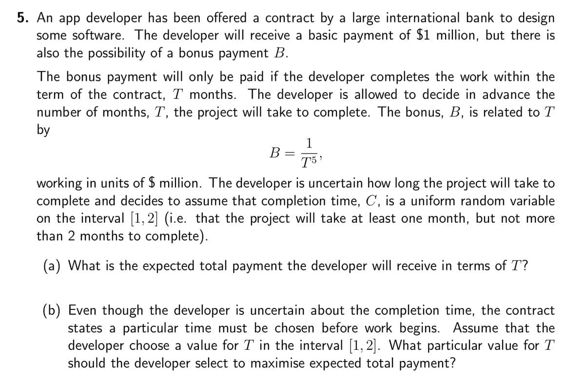 5. An app developer has been offered a contract by a large international bank to design
some software. The developer will receive a basic payment of $1 million, but there is
also the possibility of a bonus payment B.
The bonus payment will only be paid if the developer completes the work within the
term of the contract, T months. The developer is allowed to decide in advance the
number of months, T, the project will take to complete. The bonus, B, is related to T
by
B
=
1
T5'
working in units of $ million. The developer is uncertain how long the project will take to
complete and decides to assume that completion time, C, is a uniform random variable
on the interval [1,2] (i.e. that the project will take at least one month, but not more
than 2 months to complete).
(a) What is the expected total payment the developer will receive in terms of T?
(b) Even though the developer is uncertain about the completion time, the contract
states a particular time must be chosen before work begins. Assume that the
developer choose a value for T in the interval [1,2]. What particular value for T
should the developer select to maximise expected total payment?