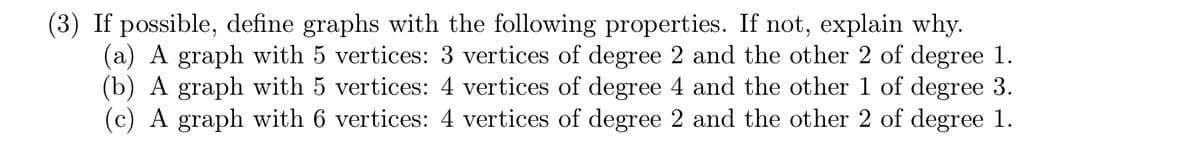 (3) If possible, define graphs with the following properties. If not, explain why.
(a) A graph with 5 vertices: 3 vertices of degree 2 and the other 2 of degree 1.
(b) A graph with 5 vertices: 4 vertices of degree 4 and the other 1 of degree 3.
(c) A graph with 6 vertices: 4 vertices of degree 2 and the other 2 of degree 1.