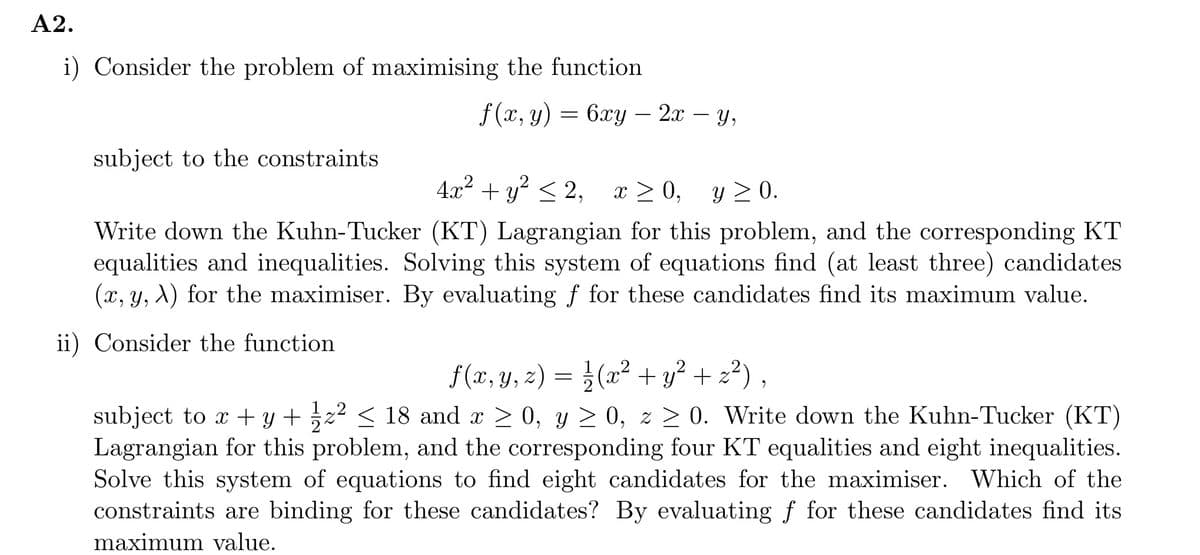 A2.
i) Consider the problem of maximising the function
f (x, y)
subject to the constraints
=
= 6xy - 2x − yY,
4x² + y² ≤2, x ≥ 0,
x ≥ 0, y ≥ 0.
Write down the Kuhn-Tucker (KT) Lagrangian for this problem, and the corresponding KT
equalities and inequalities. Solving this system of equations find (at least three) candidates
(x, y, A) for the maximiser. By evaluating f for these candidates find its maximum value.
ii) Consider the function
f(x, y, z) = ½¼/√(x² + y² + z²),
subject to x + y + 1⁄z² ≤ 18 and x ≥ 0, y ≥ 0, z ≥ 0. Write down the Kuhn-Tucker (KT)
Lagrangian for this problem, and the corresponding four KT equalities and eight inequalities.
Solve this system of equations to find eight candidates for the maximiser. Which of the
constraints are binding for these candidates? By evaluating f for these candidates find its
maximum value.