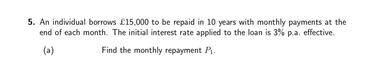 5. An individual borrows £15,000 to be repaid in 10 years with monthly payments at the
end of each month. The initial interest rate applied to the loan is 3% p.a. effective.
(a)
Find the monthly repayment P₁.