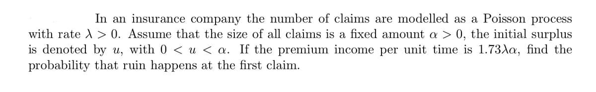 In an insurance company the number of claims are modelled as a Poisson process
with rate λ > 0. Assume that the size of all claims is a fixed amount a > 0, the initial surplus
is denoted by u, with 0 < u < a. If the premium income per unit time is 1.73λa, find the
probability that ruin happens at the first claim.