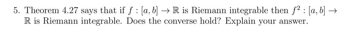 5. Theorem 4.27 says that if ƒ : [a, b] → R is Riemann integrable then ƒ² : [a, b] →
R is Riemann integrable. Does the converse hold? Explain your answer.