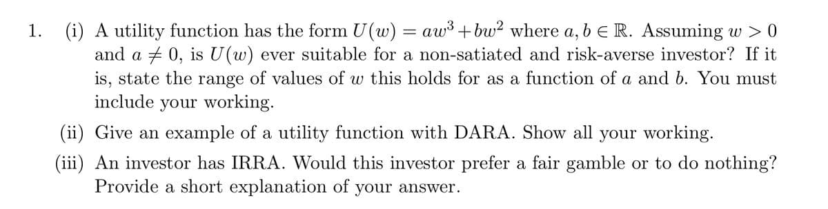 =
1. (i) A utility function has the form U(w) aw³ +bw² where a, b E R. Assuming w > 0
and a 0, is U(w) ever suitable for a non-satiated and risk-averse investor? If it
is, state the range of values of w this holds for as a function of a and b. You must
include your working.
(ii) Give an example of a utility function with DARA. Show all your working.
(iii) An investor has IRRA. Would this investor prefer a fair gamble or to do nothing?
Provide a short explanation of your answer.
