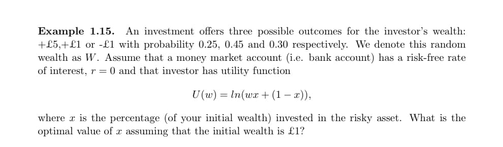 Example 1.15. An investment offers three possible outcomes for the investor's wealth:
+£5,+£1 or -£1 with probability 0.25, 0.45 and 0.30 respectively. We denote this random
wealth as W. Assume that a money market account (i.e. bank account) has a risk-free rate
of interest, r = 0 and that investor has utility function
U(w) = ln(wx + (1 − x)),
where x is the percentage (of your initial wealth) invested in the risky asset. What is the
optimal value of x assuming that the initial wealth is £1?