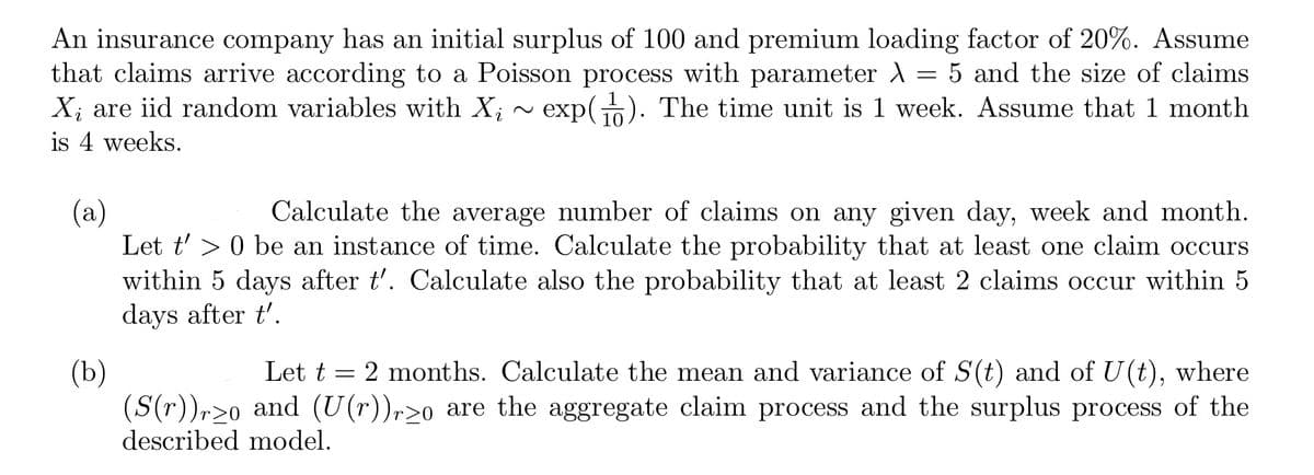 An insurance company has an initial surplus of 100 and premium loading factor of 20%. Assume
that claims arrive according to a Poisson process with parameter \ 5 and the size of claims
Xį are iid random variables with Xi exp(). The time unit is 1 week. Assume that 1 month
=
is 4 weeks.
(a)
Calculate the average number of claims on any given day, week and month.
Let t'> 0 be an instance of time. Calculate the probability that at least one claim occurs
within 5 days after t'. Calculate also the probability that at least 2 claims occur within 5
days after t'.
(b)
Let t = 2 months. Calculate the mean and variance of S(t) and of U(t), where
(S(r))ro and (U(r))rzo are the aggregate claim process and the surplus process of the
described model.