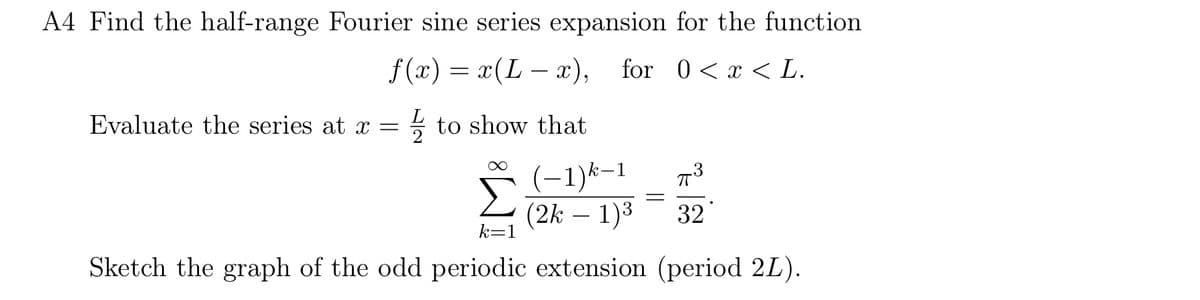 A4 Find the half-range Fourier sine series expansion for the function
f(x) = x(Lx),
for 0 < x < L.
Evaluate the series at x =
to show that
Σ
(-1)k-1
(2k - 1)3
k=1
=
3
32
Sketch the graph of the odd periodic extension (period 2L).