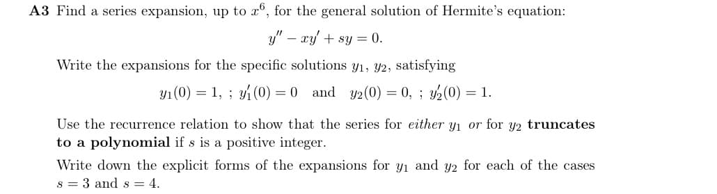 A3 Find a series expansion, up to x6, for the general solution of Hermite's equation:
y" - xy + sy = 0.
Write the expansions for the specific solutions y₁, y2, satisfying
y₁ (0) = 1,; y₁ (0) = 0 and y2 (0) = 0, ; 3₂(0) = 1.
Use the recurrence relation to show that the series for either y₁ or for y2 truncates
to a polynomial if s is a positive integer.
Write down the explicit forms of the expansions for y₁ and y2 for each of the cases
s 3 and s = 4.