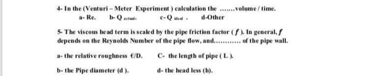 4- In the (Venturi-Meter Experiment) calculation the .......volume/time.
C-Qald-Other
a-Re.
b-Qactual
5- The viscous head term is scaled by the pipe friction factor (f). In general, f
depends on the Reynolds Number of the pipe flow, and............ of the pipe wall.
a- the relative roughness €/D.
C- the length of pipe (L).
b- the Pipe diameter (d).
d- the head less (h).