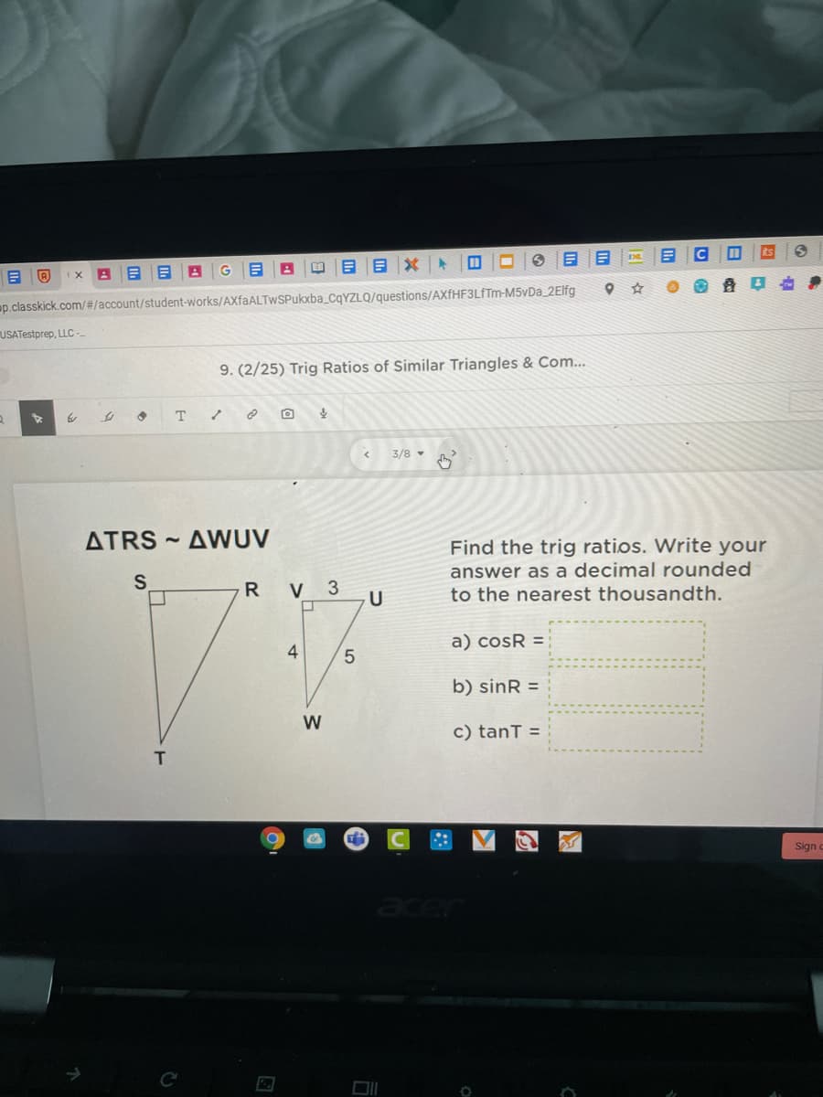 C
ts
ap.classkick.com/#/account/student-works/AXfaALTwSPukxba_CqYZLQ/questions/AXÍHF3LFTM-M5vDa_2Elfg
USATestprep, LLC-
9. (2/25) Trig Ratios of Similar Triangles & Com...
to
T
3/8 -
ATRS
AWUV
Find the trig ratios. Write your
answer as a decimal rounded
to the nearest thousandth.
S
R
V 3
a) cosR =
4
b) sinR =
W
c) tanT =
T
Sign
