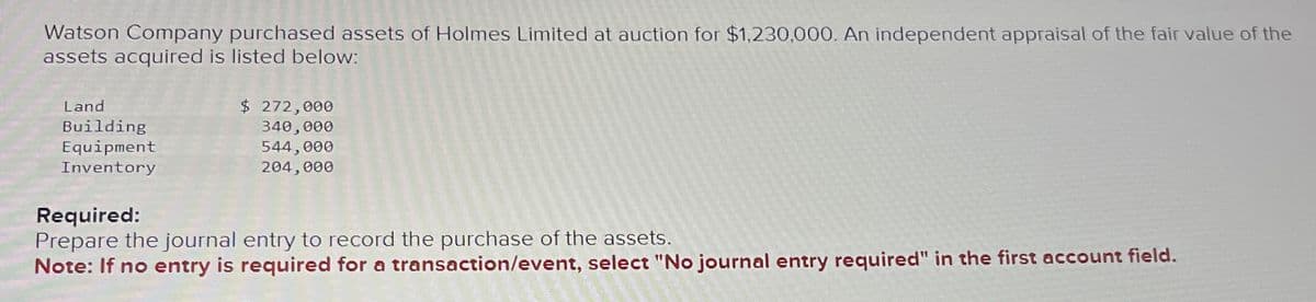Watson Company purchased assets of Holmes Limited at auction for $1,230,000. An independent appraisal of the fair value of the
assets acquired is listed below:
Land
Building
Equipment
Inventory
$ 272,000
340,000
544,000
204,000
Required:
Prepare the journal entry to record the purchase of the assets.
Note: If no entry is required for a transaction/event, select "No journal entry required" in the first account field.