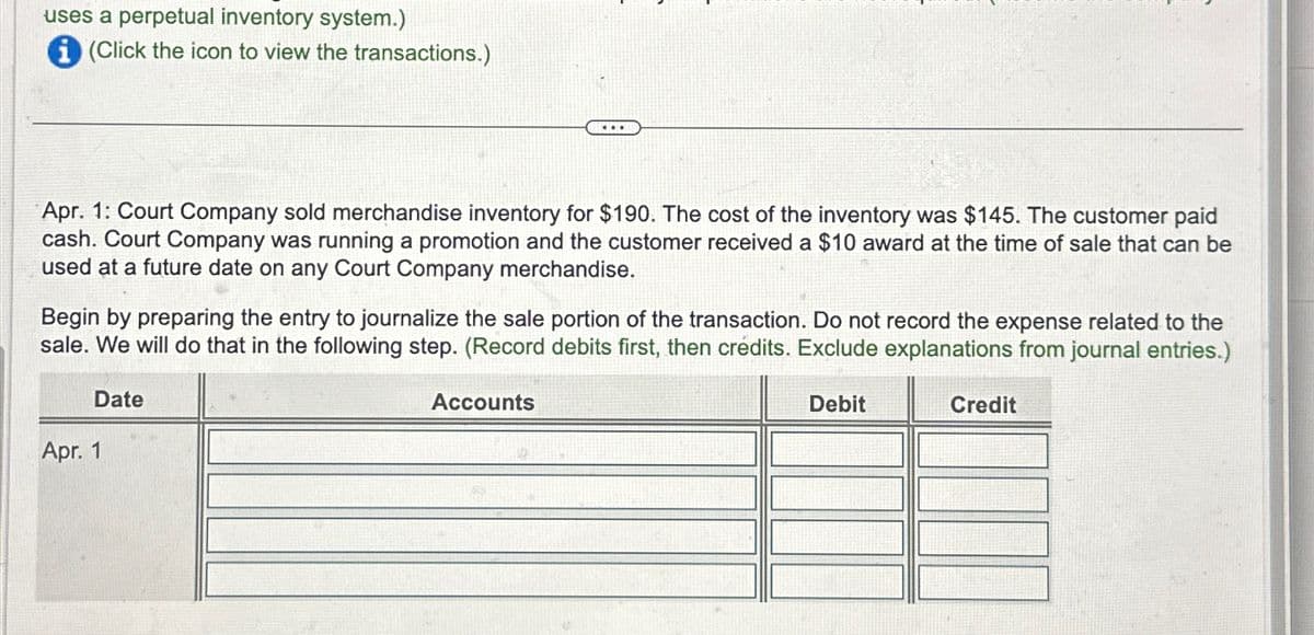 uses a perpetual inventory system.)
i (Click the icon to view the transactions.)
Apr. 1: Court Company sold merchandise inventory for $190. The cost of the inventory was $145. The customer paid
cash. Court Company was running a promotion and the customer received a $10 award at the time of sale that can be
used at a future date on any Court Company merchandise.
Begin by preparing the entry to journalize the sale portion of the transaction. Do not record the expense related to the
sale. We will do that in the following step. (Record debits first, then crédits. Exclude explanations from journal entries.)
Date
...
Apr. 1
Accounts
Debit
Credit