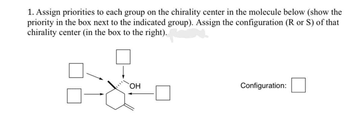 1. Assign priorities to each group on the chirality center in the molecule below (show the
priority in the box next to the indicated group). Assign the configuration (R or S) of that
chirality center (in the box to the right).
07
OH
Configuration: