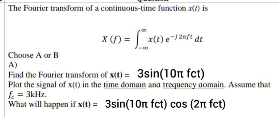 The Fourier transform of a continuous-time function x(t) is
X (f) = 6 x(t) e-j 2nft dt
Choose A or B
A)
Find the Fourier transform of x(t) = 3sin(10n fct)
Plot the signal of x(t) in the time domain and frequency domain. Assume that
fc = 3kHz.
What will happen if x(t) = 3sin(10n fct) cos (2n fct)