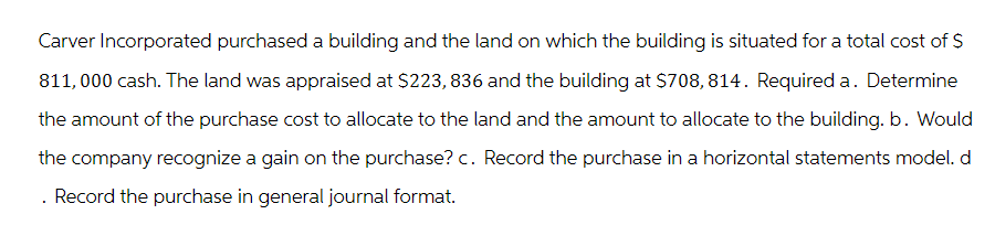 Carver Incorporated purchased a building and the land on which the building is situated for a total cost of $
811,000 cash. The land was appraised at $223, 836 and the building at $708,814. Required a. Determine
the amount of the purchase cost to allocate to the land and the amount to allocate to the building. b. Would
the company recognize a gain on the purchase? c. Record the purchase in a horizontal statements model. d
. Record the purchase in general journal format.