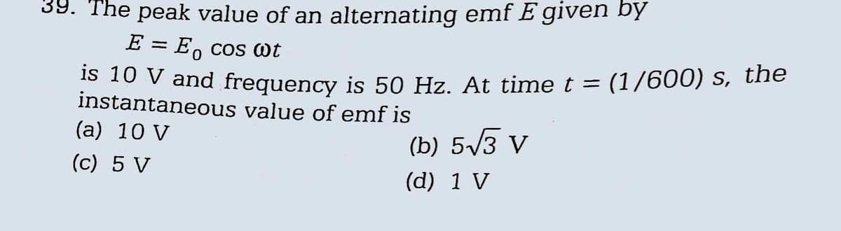 39. The peak value of an alternating emf E given by
E =
Eo cos @t
is 10 V and frequency is 50 Hz. At time t = (1/600) s, the
instantaneous value of emf is
(a) 10 V
(c) 5 V
(b) 5√3 V
(d) 1 V