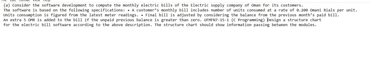(a) Consider the software development to compute the monthly electric bills of the Electric supply company of Oman for its customers.
The software is based on the following specifications: • A customer's monthly bill includes number of units consumed at a rate of 0.200 Omani Rials per unit.
Units consumption is figured from the latest meter readings. • Final bill is adjusted by considering the balance from the previous month's paid bill.
An extra 5 OMR is added to the bill if the unpaid previous balance is greater than zero. UFMFN7-15-1 (C Programming) þesign a structure chart
for the electric bill software according to the above description. The structure chart should show information passing between the modules.