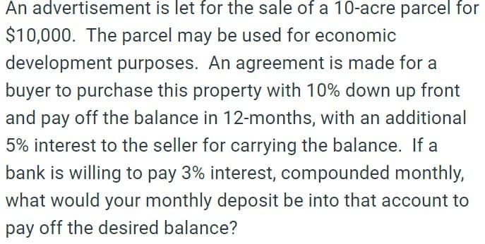 An advertisement is let for the sale of a 10-acre parcel for
$10,000. The parcel may be used for economic
development purposes. An agreement is made for a
buyer to purchase this property with 10% down up front
and pay off the balance in 12-months, with an additional
5% interest to the seller for carrying the balance. If a
bank is willing to pay 3% interest, compounded monthly,
what would your monthly deposit be into that account to
pay off the desired balance?