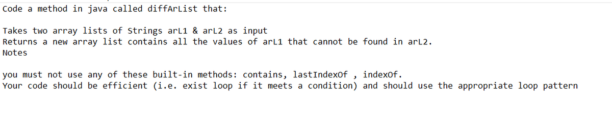 Code a method in java called diffArList that:
Takes two array lists of Strings arL1 & arL2 as input
Returns a new array list contains all the values of arL1 that cannot be found in arL2.
Notes
you must not use any of these built-in methods: contains, lastIndexOf, indexOf.
Your code should be efficient (i.e. exist loop if it meets a condition) and should use the appropriate loop pattern