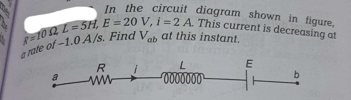 In the circuit diagram shown in figure,
R=102, L=5H, E = 20 V, i = 2 A. This current is decreasing at
a rate of -1.0 A/s. Find Vab at this instant.
a
R
ww
M
L
ooooooo
E
b