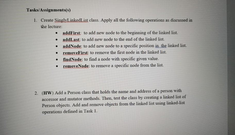 Tasks/Assignments(s)
1. Create SinglyLinkedList class. Apply all the following operations as discussed in
the lecture:
addFirst: to add new node to the beginning of the linked list.
addLast: to add new node to the end of the linked list.
addNode: to add new node to a specific position in the linked list.
● removeFirst: to remove the first node in the linked list.
●
●
●
.
●
findNode: to find a node with specific given value.
removeNode: to remove a specific node from the list.
2. (HW) Add a Person class that holds the name and address of a person with
accessor and mutator methods. Then, test the class by creating a linked list of
Person objects. Add and remove objects from the linked list using linked-list
operations defined in Task 1.