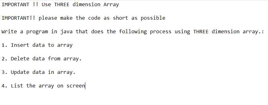 IMPORTANT!! Use THREE dimension Array
IMPORTANT!! please make the code as short as possible
Write a program in java that does the following process using THREE dimension array.:
1. Insert data to array
2. Delete data from array.
3. Update data in array.
4. List the array on screen