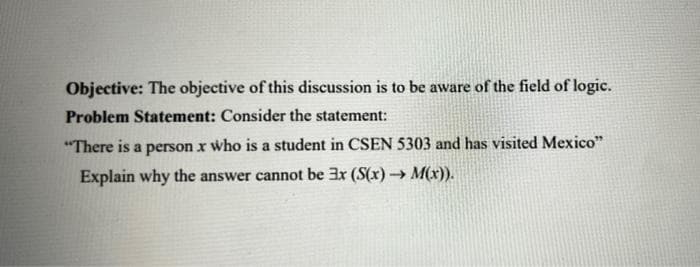 Objective: The objective of this discussion is to be aware of the field of logic.
Problem Statement: Consider the statement:
"There is a person x who is a student in CSEN 5303 and has visited Mexico"
Explain why the answer cannot be 3r (S(x)→ M(x)).
