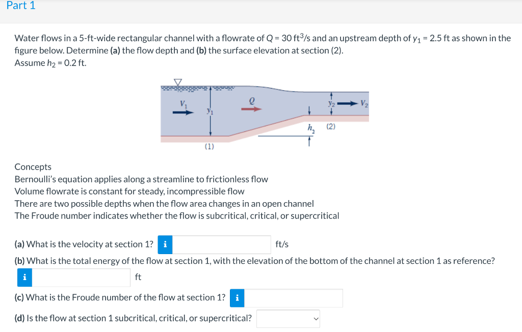 Part 1
Water flows in a 5-ft-wide rectangular channel with a flowrate of Q = 30 ft/s and an upstream depth of y1 = 2.5 ft as shown in the
figure below. Determine (a) the flow depth and (b) the surface elevation at section (2).
Assume h2 = 0.2 ft.
h,
(2)
(1)
Concepts
Bernoulli's equation applies along a streamline to frictionless flow
Volume flowrate is constant for steady, incompressible flow
There are two possible depths when the flow area changes in an open channel
The Froude number indicates whether the flow is subcritical, critical, or supercritical
(a) What is the velocity at section 1?
i
ft/s
(b) What is the total energy of the flow at section 1, with the elevation of the bottom of the channel at section 1 as reference?
ft
(c) What is the Froude number of the flow at section 1? i
(d) Is the flow at section 1 subcritical, critical, or supercritical?
