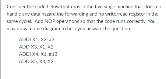 Consider the code below that runs in the five stage pipeline that does not
handle any data hazard (no forwarding and no write/read register in the
same cycle). Add NOP operations so that the code runs correctly. You
may draw a time diagram to help you answer the question.
ADDI X1, X2, #3
ADD X3, X1, X2
ADDI X4, X1, #13
ADD X5, X3, X2
