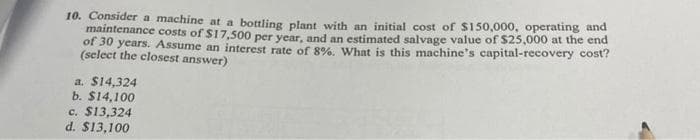 10. Consider a machine at a bottling plant with an initial cost of $150,000, operating and
maintenance costs of $17,500 per year, and an estimated salvage value of $25,000 at the end
of 30 years. Assume an interest rate of 8%, What is this machine's capital-recovery cost?
(select the closest answer)
a. $14,324
b. $14,100
c. $13,324
d. $13,100

