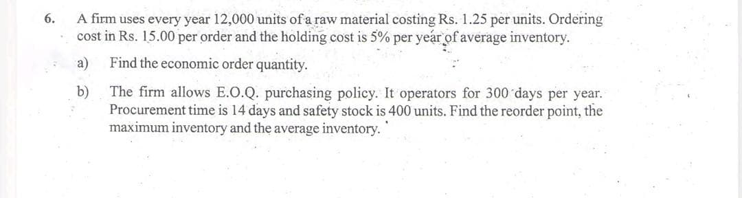 A firm uses every year 12,000 units of a raw material costing Rs. 1.25 per units. Ordering
cost in Rs. 15.00 per order and the holding cost is 5% per year of average inventory.
6.
a)
Find the economic order quantity.
The firm allows E.O.Q. purchasing policy. It operators for 300 days per year.
Procurement time is 14 days and safety stock is 400 units. Find the reorder point, the
maximum inventory and the average inventory.
b)
