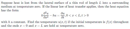 Suppose heat is lost from the lateral surface of a thin rod of length L into a surrounding
medium at temperature zero. If the linear law of heat transfer applies, then the heat equation
has the form
- hu
,0 < x < L,t >0
with ha constant. Find the temperature u(r, t) if the initial temperature is f(r) throughout
and the ends r = 0 and r = L are held at temperature zero.
