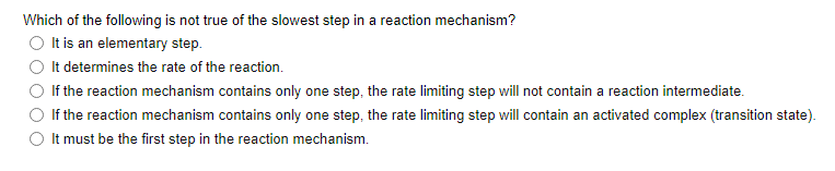Which of the following is not true of the slowest step in a reaction mechanism?
It is an elementary step.
It determines the rate of the reaction.
If the reaction mechanism contains only one step, the rate limiting step will not contain a reaction intermediate.
If the reaction mechanism contains only one step, the rate limiting step will contain an activated complex (transition state).
It must be the first step in the reaction mechanism.
