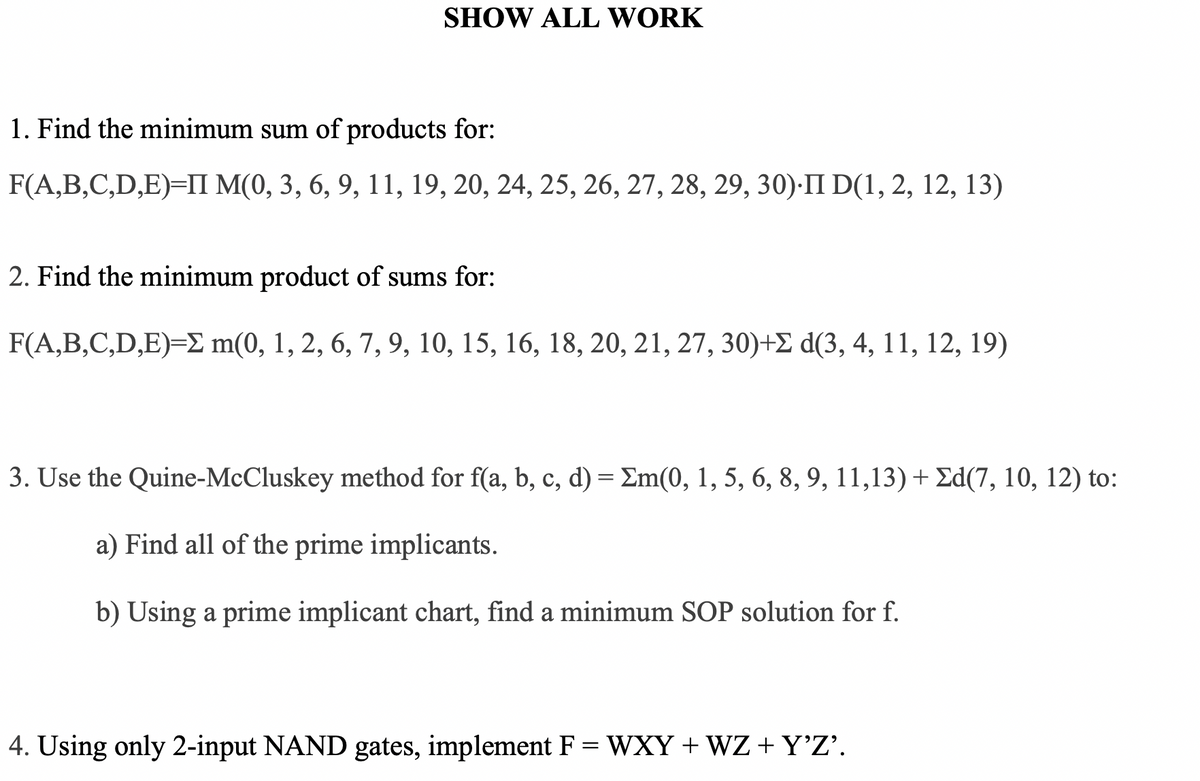 SHOW ALL WORK
1. Find the minimum sum of products for:
F(A,B,C,D,E)=II M(0, 3, 6, 9, 11, 19, 20, 24, 25, 26, 27, 28, 29, 30)-II D(1, 2, 12, 13)
2. Find the minimum product of sums for:
F(A,B,C,D,E)=E m(0, 1, 2, 6, 7, 9, 10, 15, 16, 18, 20, 21, 27, 30)+E d(3, 4, 11, 12, 19)
3. Use the Quine-McCluskey method for f(a, b, c, d) = Em(0, 1, 5, 6, 8, 9, 11,13) + Ed(7, 10, 12) to:
a) Find all of the prime implicants.
b) Using a prime implicant chart, find a minimum SOP solution for f.
4. Using only 2-input NAND gates, implement F = WXY + WZ + Y'Z'.
