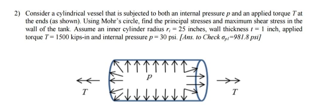 2) Consider a cylindrical vessel that is subjected to both an internal pressure p and an applied torque Tat
the ends (as shown). Using Mohr's circle, find the principal stresses and maximum shear stress in the
wall of the tank. Assume an inner cylinder radius r = 25 inches, wall thickness t = 1 inch, applied
torque T = 1500 kips-in and internal pressure p = 30 psi. [Ans. to Check opi=981.8 psi]
P
T
T