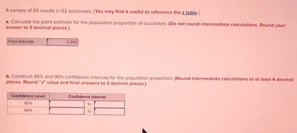 A sample of 65 results in 52 successes. [You may find it useful to reference the z table.]
a. Calculate the point estimate for the population proportion of successes. (Do not round intermediate calculations. Round your
answer to 3 decimal places.)
Point estimate
b. Construct 95% and 90% confidence intervals for the population proportion. (Round intermediate calculations to at least 4 decimal
places. Round "z" value and final answers to 3 decimal places.)
Confidence Level
0.800
95%
90%
Confidence Interval
to
to