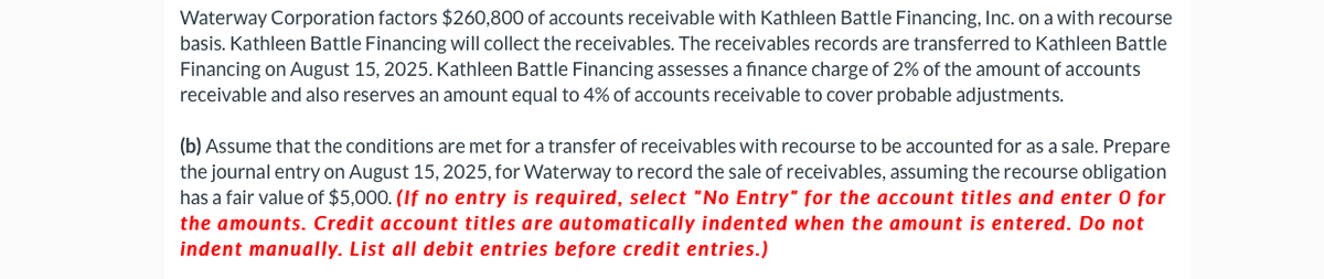 Waterway Corporation factors $260,800 of accounts receivable with Kathleen Battle Financing, Inc. on a with recourse
basis. Kathleen Battle Financing will collect the receivables. The receivables records are transferred to Kathleen Battle
Financing on August 15, 2025. Kathleen Battle Financing assesses a finance charge of 2% of the amount of accounts
receivable and also reserves an amount equal to 4% of accounts receivable to cover probable adjustments.
(b) Assume that the conditions are met for a transfer of receivables with recourse to be accounted for as a sale. Prepare
the journal entry on August 15, 2025, for Waterway to record the sale of receivables, assuming the recourse obligation
has a fair value of $5,000. (If no entry is required, select "No Entry" for the account titles and enter O for
the amounts. Credit account titles are automatically indented when the amount is entered. Do not
indent manually. List all debit entries before credit entries.)
