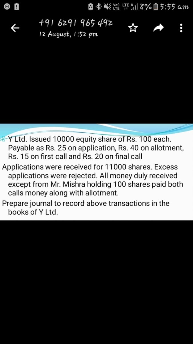 A * NI Yo LTEI 8%05:55 am
LTE 4+
+91 6291965 492
12 August, I:52 pm
YLtd. Issued 10000 equity share of Rs. 100 each.
Payable as Rs. 25 on application, Rs. 40 on allotment,
Rs. 15 on first call and Rs. 20 on final call
Applications were received for 11000 shares. Excess
applications were rejected. All money duly received
except from Mr. Mishra holding 100 shares paid both
calls money along with allotment.
Prepare journal to record above transactions in the
books of Y Ltd.
